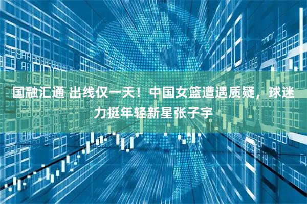国融汇通 出线仅一天！中国女篮遭遇质疑，球迷力挺年轻新星张子宇