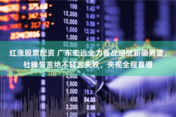 红涨股票配资 广东宏远全力备战迎战新疆男篮，杜锋誓言绝不轻言失败，央视全程直播