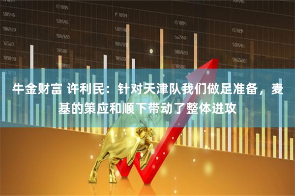 牛金财富 许利民:针对天津队我们做足准备,麦基的策应和顺下带动了整体进攻