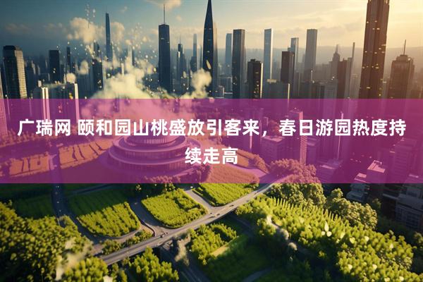 广瑞网 颐和园山桃盛放引客来，春日游园热度持续走高