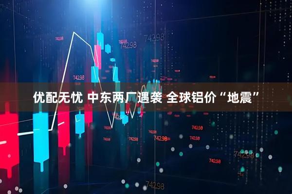 优配无忧 中东两厂遇袭 全球铝价“地震”