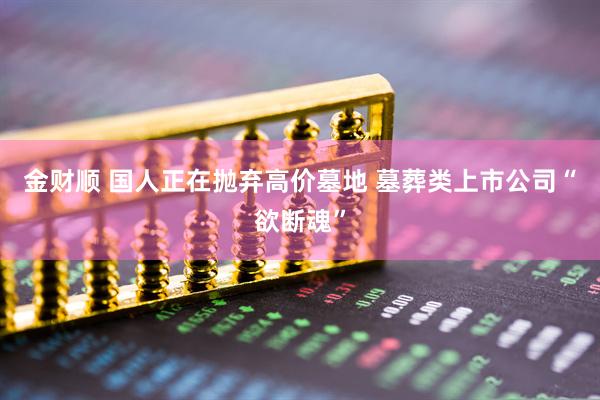金财顺 国人正在抛弃高价墓地 墓葬类上市公司“欲断魂”