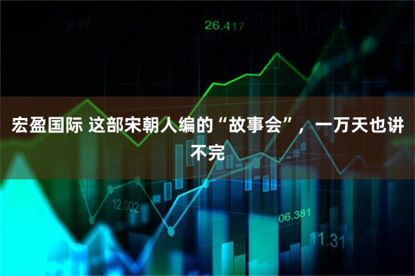 宏盈国际 这部宋朝人编的“故事会”，一万天也讲不完
