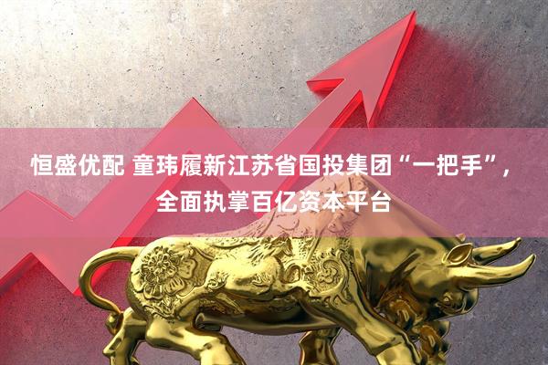 恒盛优配 童玮履新江苏省国投集团“一把手”, 全面执掌百亿资本平台