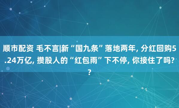 顺市配资 毛不言|新“国九条”落地两年, 分红回购5.24万亿, 攒股人的“红包雨”下不停, 你接住了吗?