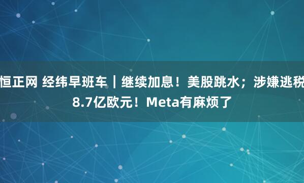 恒正网 经纬早班车|继续加息!美股跳水;涉嫌逃税8.7亿欧元!Meta有麻烦了