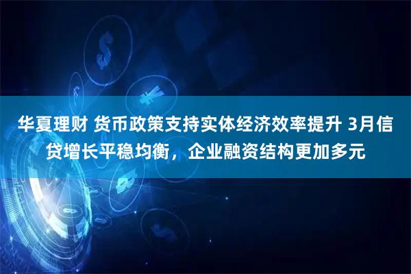 华夏理财 货币政策支持实体经济效率提升 3月信贷增长平稳均衡，企业融资结构更加多元