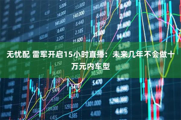无忧配 雷军开启15小时直播：未来几年不会做十万元内车型
