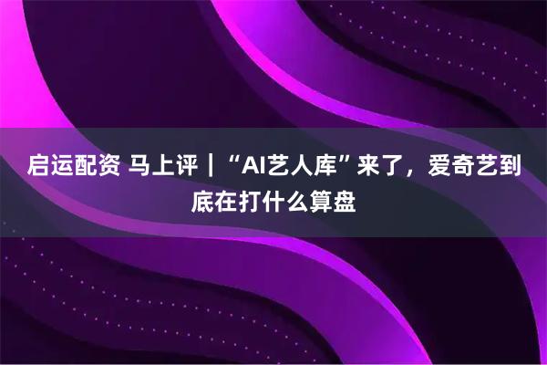 启运配资 马上评｜“AI艺人库”来了，爱奇艺到底在打什么算盘