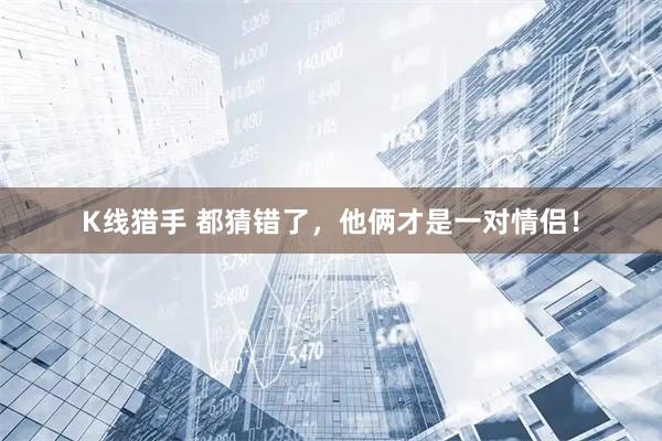 K线猎手 都猜错了，他俩才是一对情侣！
