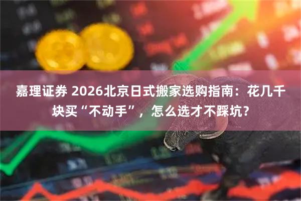 嘉理证券 2026北京日式搬家选购指南：花几千块买“不动手”，怎么选才不踩坑？