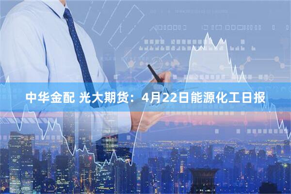 中华金配 光大期货：4月22日能源化工日报