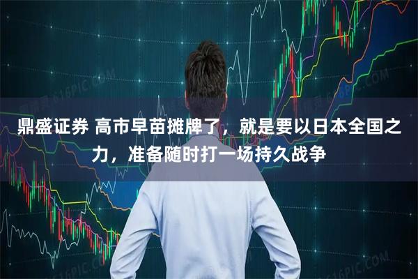 鼎盛证券 高市早苗摊牌了，就是要以日本全国之力，准备随时打一场持久战争