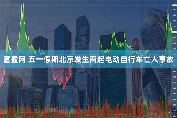 富盈网 五一假期北京发生两起电动自行车亡人事故