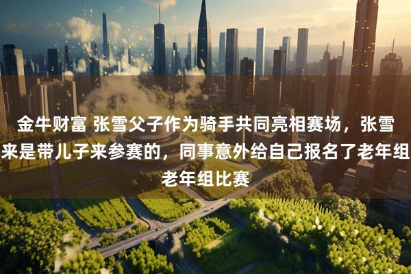 金牛财富 张雪父子作为骑手共同亮相赛场，张雪：本来是带儿子来参赛的，同事意外给自己报名了老年组比赛