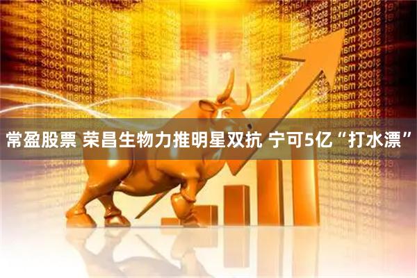 常盈股票 荣昌生物力推明星双抗 宁可5亿“打水漂”
