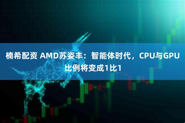 楠希配资 AMD苏姿丰：智能体时代，CPU与GPU比例将变成1比1