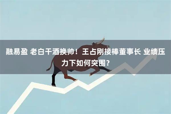 融易盈 老白干酒换帅!王占刚接棒董事长 业绩压力下如何突围?