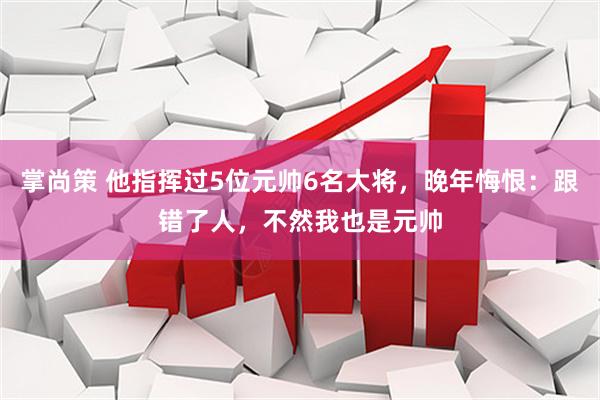 掌尚策 他指挥过5位元帅6名大将，晚年悔恨：跟错了人，不然我也是元帅