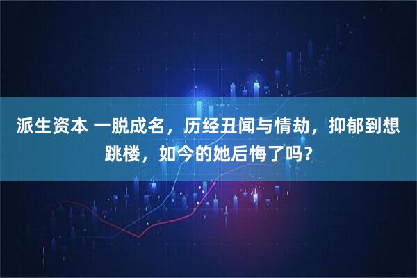 派生资本 一脱成名，历经丑闻与情劫，抑郁到想跳楼，如今的她后悔了吗？