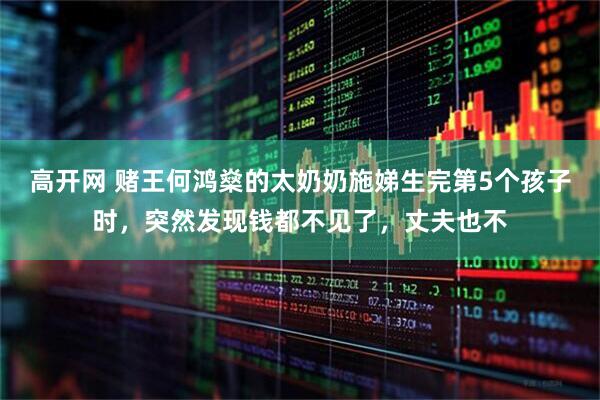 高开网 赌王何鸿燊的太奶奶施娣生完第5个孩子时，突然发现钱都不见了，丈夫也不