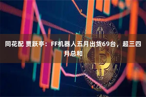 同花配 贾跃亭：FF机器人五月出货69台，超三四月总和