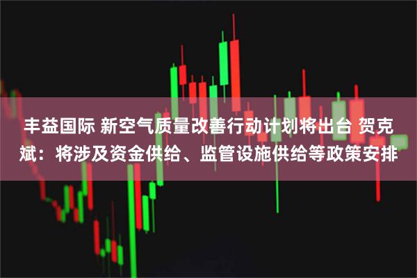 丰益国际 新空气质量改善行动计划将出台 贺克斌：将涉及资金供给、监管设施供给等政策安排