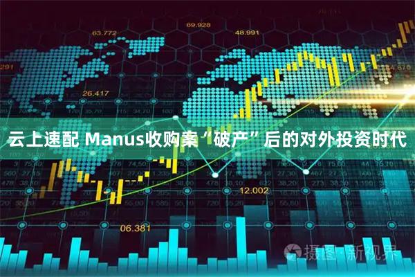 云上速配 Manus收购案“破产”后的对外投资时代