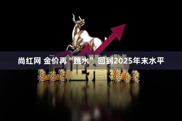 尚红网 金价再“跳水” 回到2025年末水平