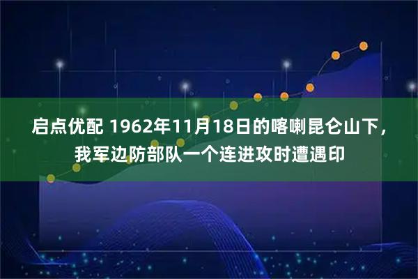 启点优配 1962年11月18日的喀喇昆仑山下，我军边防部队一个连进攻时遭遇印