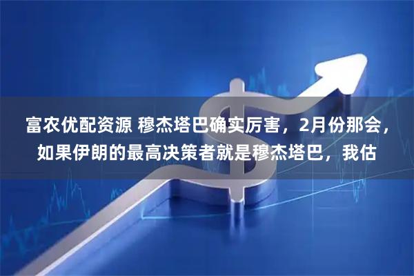 富农优配资源 穆杰塔巴确实厉害，2月份那会，如果伊朗的最高决策者就是穆杰塔巴，我估