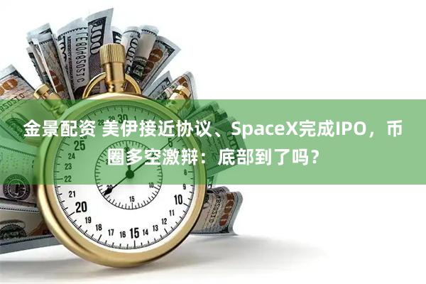 金景配资 美伊接近协议、SpaceX完成IPO，币圈多空激辩：底部到了吗？