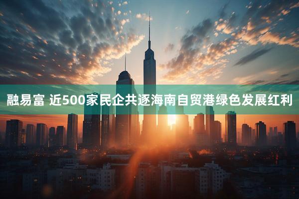 融易富 近500家民企共逐海南自贸港绿色发展红利