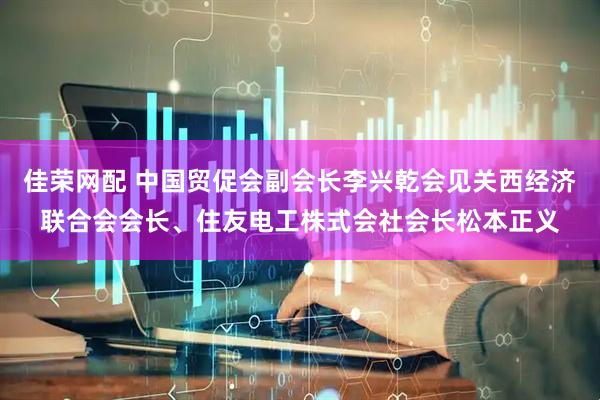 佳荣网配 中国贸促会副会长李兴乾会见关西经济联合会会长、住友电工株式会社会长松本正义