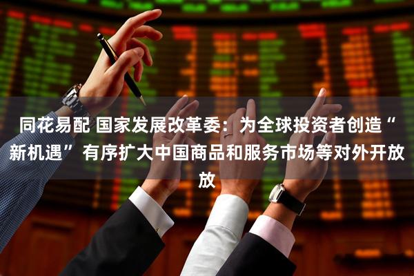 同花易配 国家发展改革委:为全球投资者创造“新机遇” 有序扩大中国商品和服务市场等对外开放