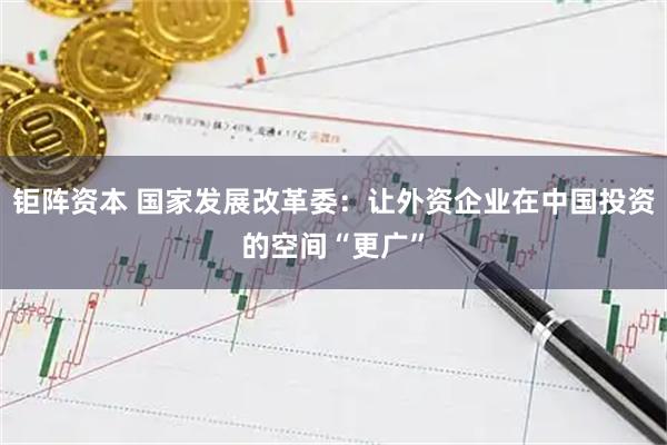 钜阵资本 国家发展改革委：让外资企业在中国投资的空间“更广”