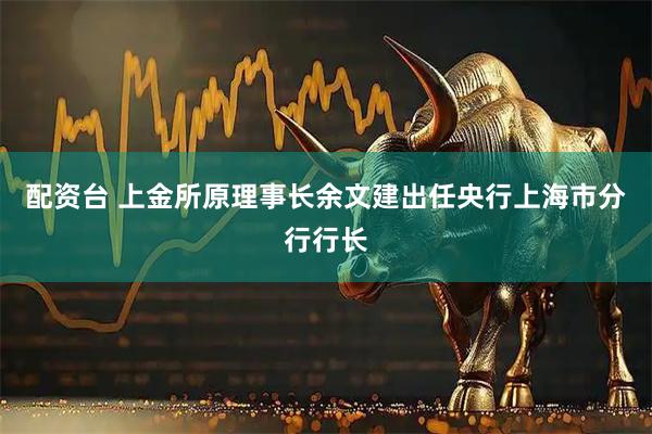 配资台 上金所原理事长余文建出任央行上海市分行行长