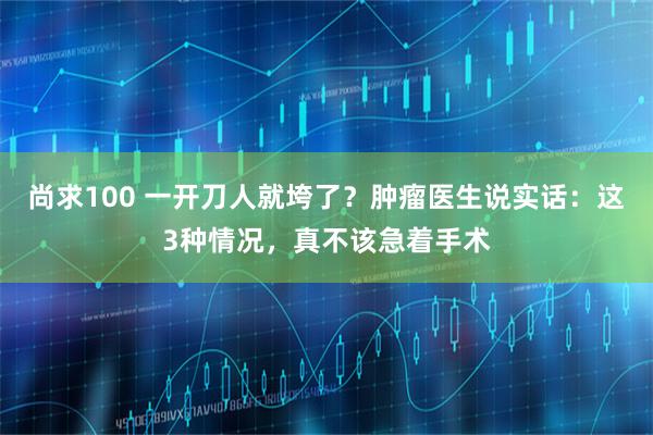 尚求100 一开刀人就垮了？肿瘤医生说实话：这3种情况，真不该急着手术