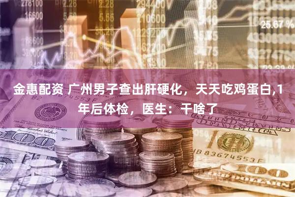 金惠配资 广州男子查出肝硬化，天天吃鸡蛋白,1年后体检，医生：干啥了
