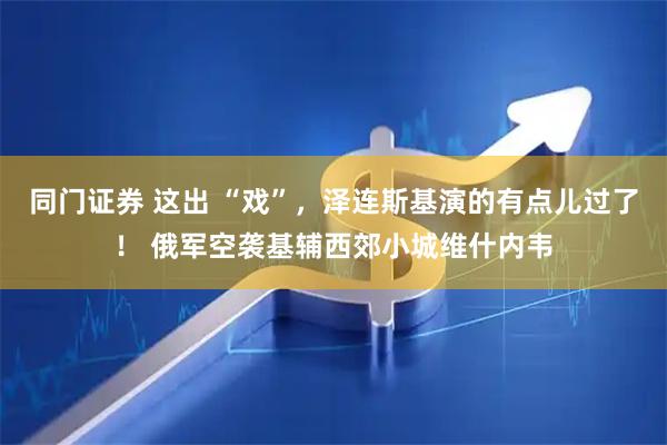 同门证券 这出 “戏”，泽连斯基演的有点儿过了！ 俄军空袭基辅西郊小城维什内韦