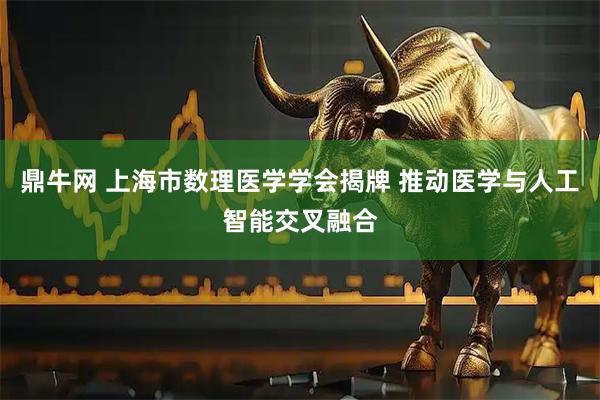 鼎牛网 上海市数理医学学会揭牌 推动医学与人工智能交叉融合