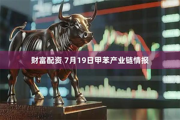 财富配资 7月19日甲苯产业链情报