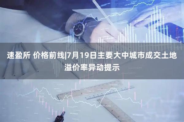 速盈所 价格前线|7月19日主要大中城市成交土地溢价率异动提示