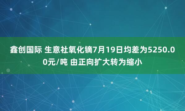 鑫创国际 生意社氧化镝7月19日均差为5250.00元/吨 由正向扩大转为缩小
