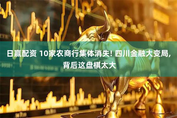 日赢配资 10家农商行集体消失! 四川金融大变局, 背后这盘棋太大