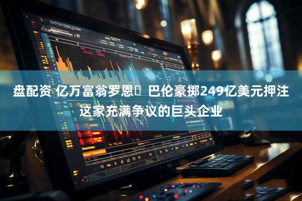 盘配资 亿万富翁罗恩・巴伦豪掷249亿美元押注这家充满争议的巨头企业