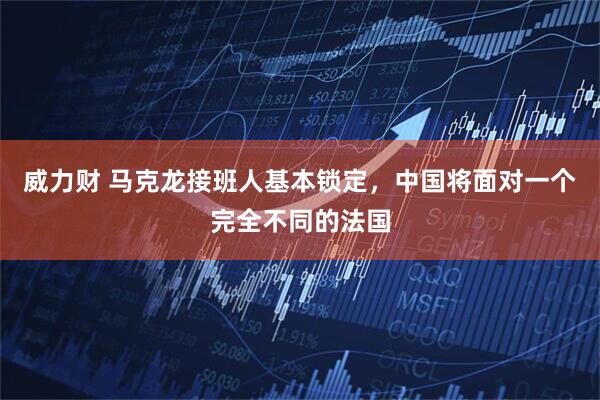 威力财 马克龙接班人基本锁定，中国将面对一个完全不同的法国