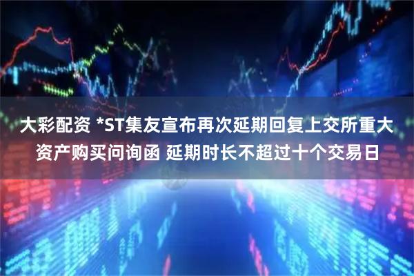 大彩配资 *ST集友宣布再次延期回复上交所重大资产购买问询函 延期时长不超过十个交易日
