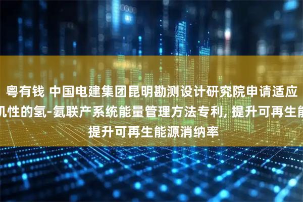 粤有钱 中国电建集团昆明勘测设计研究院申请适应风光强随机性的氢-氨联产系统能量管理方法专利, 提升可再生能源消纳率