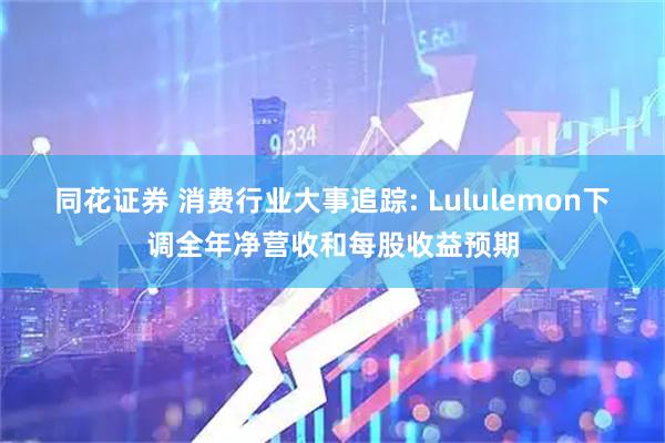 同花证券 消费行业大事追踪: Lululemon下调全年净营收和每股收益预期